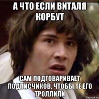 а что если виталя корбут сам подговаривает подписчиков, чтобы те его троллили