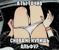 а ты точно снова не купишь альфу?