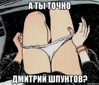 а ты точно дмитрий шпунтов?