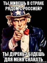 ты живешь в стране рядом с россией? ты дурень? будешь для меня скакать