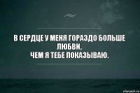 В сердце у меня гораздо больше любви,
чем я тебе показываю.