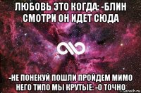 любовь это когда: -блин смотри он идет сюда -не понекуй пошли пройдем мимо него типо мы крутые: -о точно