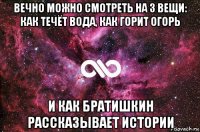 вечно можно смотреть на 3 вещи: как течёт вода, как горит огорь и как братишкин рассказывает истории