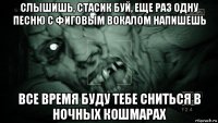 слышишь, стасик буй, еще раз одну песню с фиговым вокалом напишешь все время буду тебе сниться в ночных кошмарах