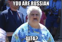 you are russian -шта?