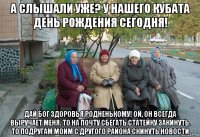 а слышали уже? у нашего кубата день рождения сегодня! дай бог здоровья родненькому! ой, он всегда выручает меня. то на почту сбегать статейку закинуть. то подругам моим с другого района скинуть новости