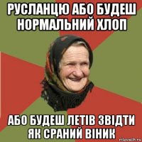 русланцю або будеш нормальний хлоп або будеш летів звідти як сраний віник