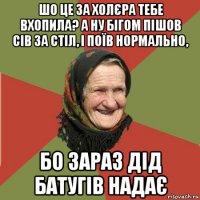 шо це за холєра тебе вхопила? а ну бігом пішов сів за стіл, і поїв нормально, бо зараз дід батугів надає