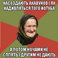 насоздають акавунов і як надивляться того йотуба а потом ночами не сплять і другим не дають