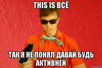 this is всё так я не понял давай будь активней