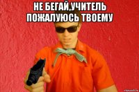 не бегай,учитель пожалуюсь твоему 