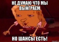 не думаю что мы выйграем но шансы есть!