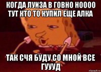 когда луиза в говно ноооо тут кто то купил еще алка так счя буду со мной все гуууд