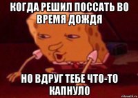 когда решил поссать во время дождя но вдруг тебе что-то капнуло