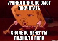 уронил очки, но смог посчитать сколько денег ты поднял с пола