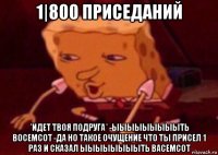 1|800 приседаний *идет твоя подруга* -ыыыыыыыыыть восемсот -да но такое очущение что ты присел 1 раз и сказал ыыыыыыыыть васемсот