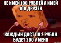 не имей 100 рублей а имей 100 друзей каждый даст по 2 рубля будет 200 у меня