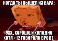 когда ты вышел из бара : ухх.. хорошо и холодно хотя +12 говорили вроде.