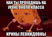 как ты проходишь на уроке около класса ирины леонидовны