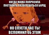 когда мама попросила поставить разогреваться борщ но спустя час ты вспомнил об этом