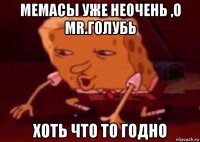 мемасы уже неочень ,о mr.голубь хоть что то годно