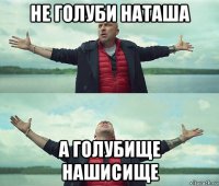 не голуби наташа а голубище нашисище