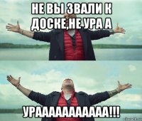 не вы звали к доске,не ура а урааааааааааа!!!