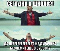 сегодня в школу?! да нееееееееееееет же дурачина безлемитеще в субботу