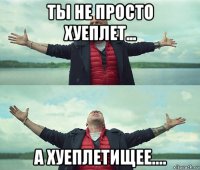 ты не просто хуеплет... а хуеплетищее....