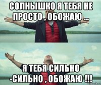 солнышко я тебя не просто , обожаю ... я тебя сильно -сильно , обожаю !!!