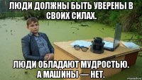 люди должны быть уверены в своих силах. люди обладают мудростью. а машины — нет.