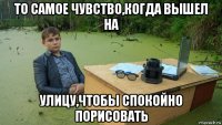 то самое чувство,когда вышел на улицу,чтобы спокойно порисовать