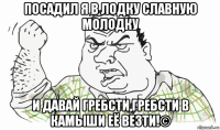 посадил я в лодку славную молодку и давай гребсти,гребсти в камыши её везти!©