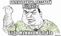 валек уважаю, раздавай респекты будь мужиком блеать