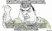 убирай за собой! засранец, блеать! 1.запачкал раковину и душ протри за собой влажной тряпкой! 2.мой за собой посуду! 3.уходя, выключай свет!