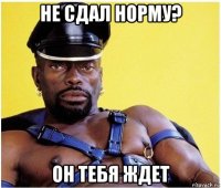 не сдал норму? он тебя ждет