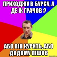 приходжу в бурсу, а де ж грачов ? або він курить, або додому пішов