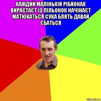 каждий малінькій рібйонак вирастаєт із пільонок начінаєт матюкаться сука блять давай єбаться 