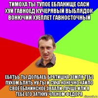 тимоха ты тупое ебланище саси хуй гавноед кучерявый выблядок вонючий хуеплет гавносточный ебатьь ты долбаеб братишка земля тебе пухом блять ну ты и сука конечно хайло своё ёбанинское зваали лучше или я тебе его заткну членом федора