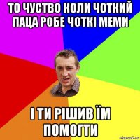 то чуство коли чоткий паца робе чоткі меми і ти рішив їм помогти