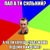 пап а ти сильний? а че ти хочеш сука?може підемо вийдемо?