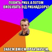 ловить рибу, а потом вйобувать від рибнадзору? знаєм.вмієм.практикуєм.