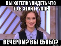 вы хотели увидеть что то в этой группе вечером? вы ебобо?