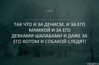 Так что и За Денисм, и за его мамкой и за его девками-шалавами и даже за его котом и собакой следят!