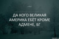 да кого великая америка ебёт кроме адмене, бг