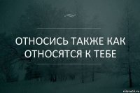 Относись также как относятся к тебе