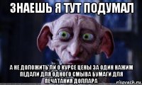 знаешь я тут подумал а не доложить ли о курсе цены за один нажим педали для одного смыва бумаги для печатания доллара