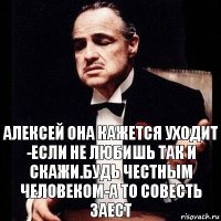 Алексей она кажется уходит -если не любишь так и скажи.будь честным человеком-а то совесть заест