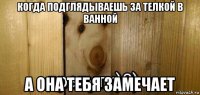 когда подглядываешь за телкой в ванной а она тебя замечает