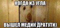 когда из угла вышел медик дратути)